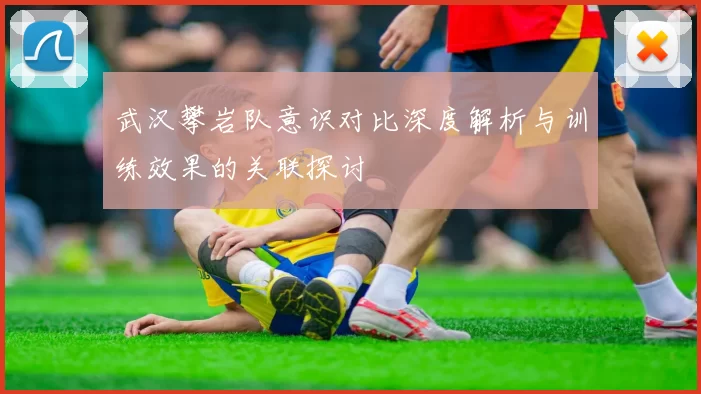 武汉攀岩队意识对比深度解析与训练效果的关联探讨