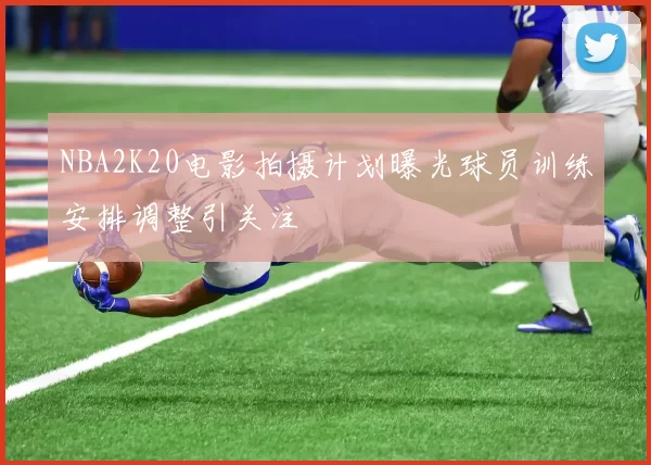 NBA2K20电影拍摄计划曝光球员训练安排调整引关注