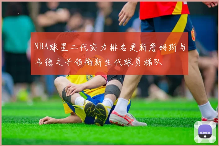NBA球星二代实力排名更新詹姆斯与韦德之子领衔新生代球员梯队