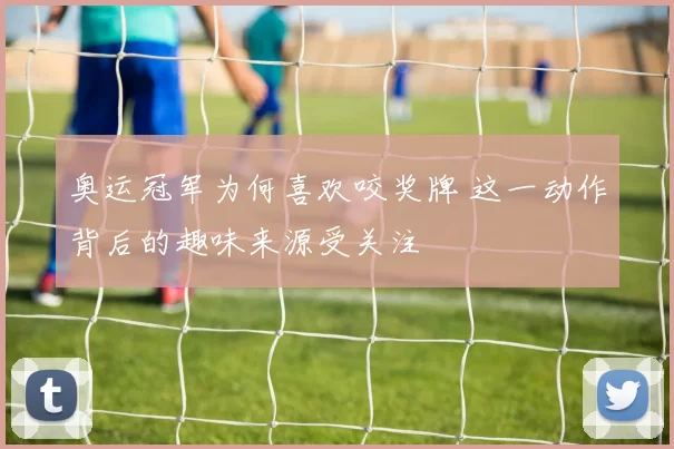 奥运冠军为何喜欢咬奖牌 这一动作背后的趣味来源受关注