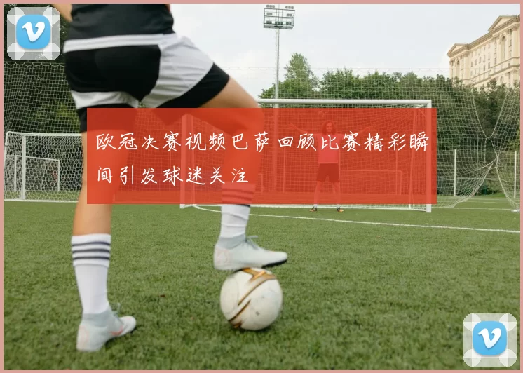 欧冠决赛视频巴萨回顾比赛精彩瞬间引发球迷关注
