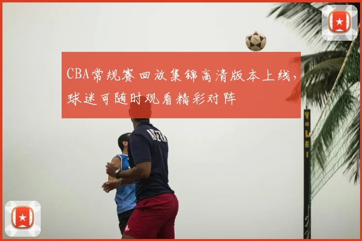 CBA常规赛回放集锦高清版本上线,球迷可随时观看精彩对阵