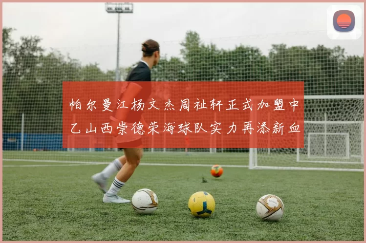帕尔曼江杨文杰周祉轩正式加盟中乙山西崇德荣海球队实力再添新血
