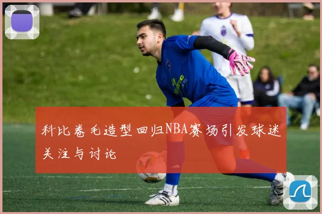 科比卷毛造型回归NBA赛场引发球迷关注与讨论