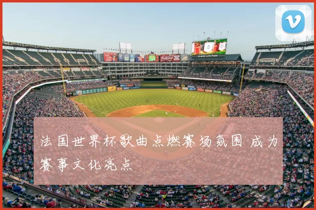 法国世界杯歌曲点燃赛场氛围 成为赛事文化亮点
