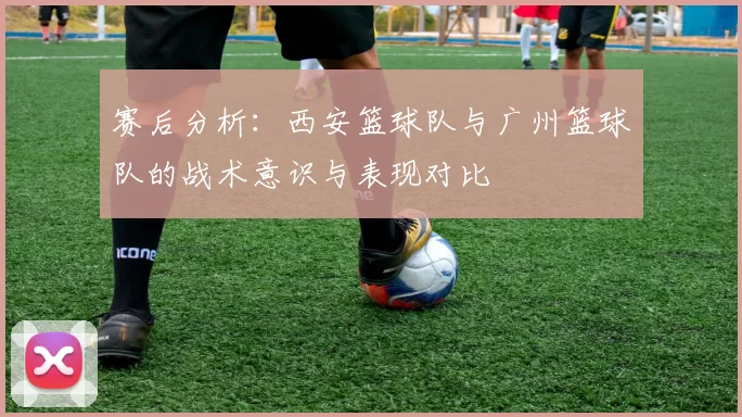 赛后分析：西安篮球队与广州篮球队的战术意识与表现对比