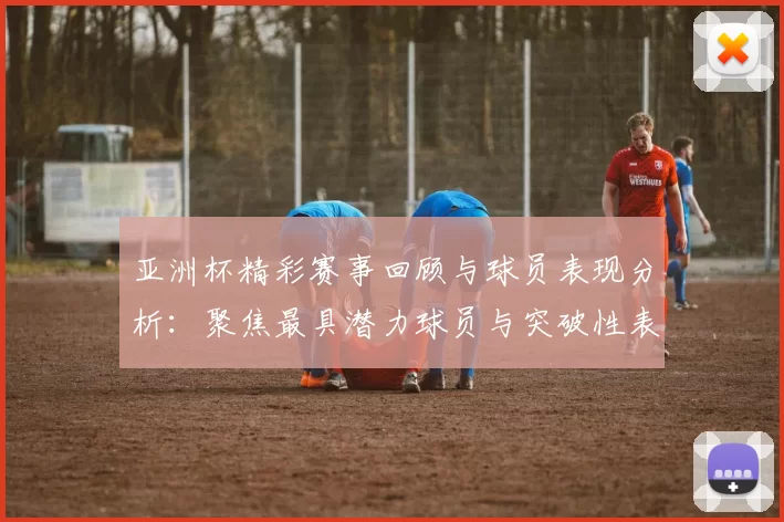亚洲杯精彩赛事回顾与球员表现分析：聚焦最具潜力球员与突破性表现