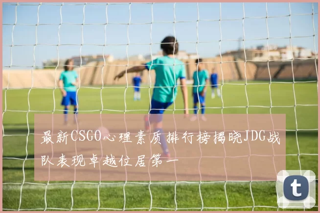 最新CSGO心理素质排行榜揭晓JDG战队表现卓越位居第一