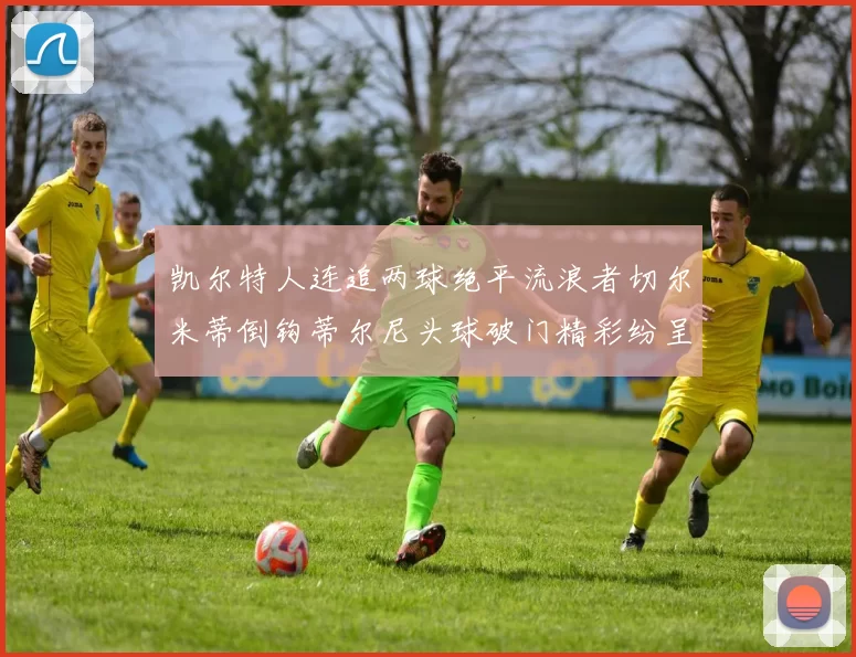 凯尔特人连追两球绝平流浪者切尔米蒂倒钩蒂尔尼头球破门精彩纷呈