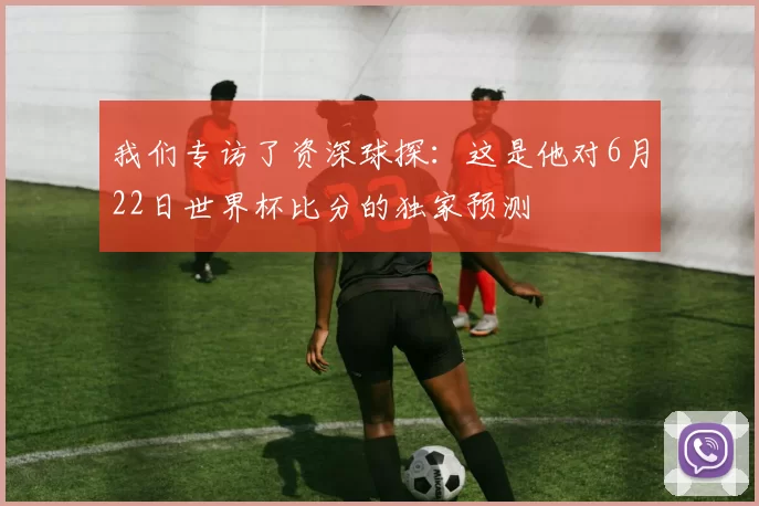 我们专访了资深球探：这是他对6月22日世界杯比分的独家预测