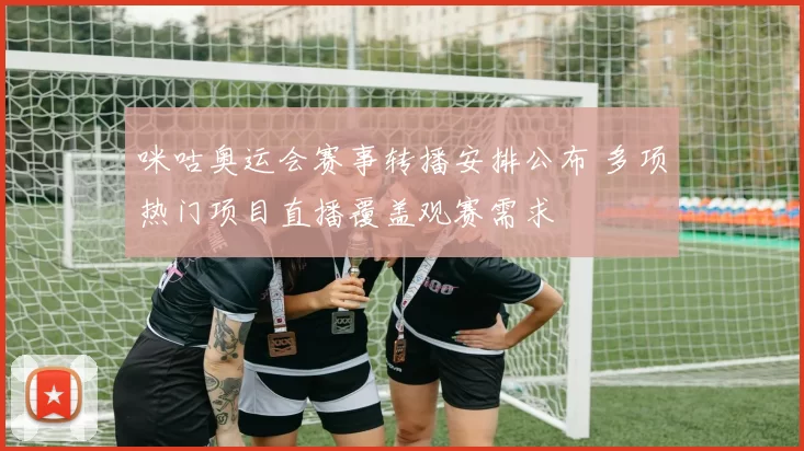 咪咕奥运会赛事转播安排公布 多项热门项目直播覆盖观赛需求