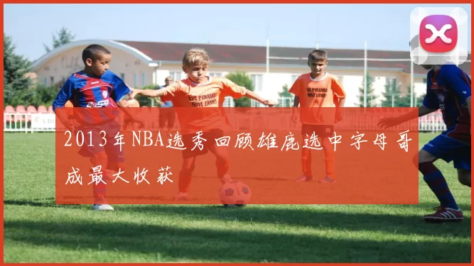 2013年NBA选秀回顾雄鹿选中字母哥成最大收获