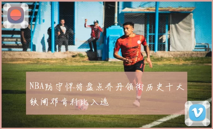 NBA防守悍将盘点乔丹领衔历史十大铁闸邓肯科比入选