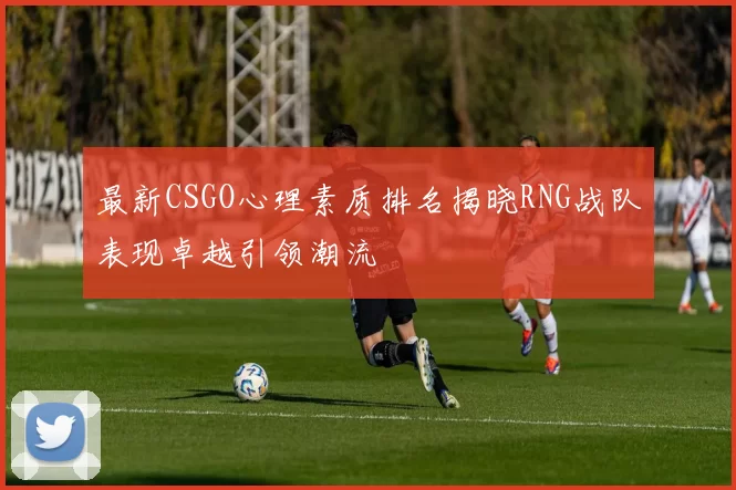 最新CSGO心理素质排名揭晓RNG战队表现卓越引领潮流