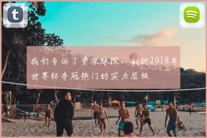 我们专访了资深球探，剖析2018年世界杯夺冠热门的实力层级