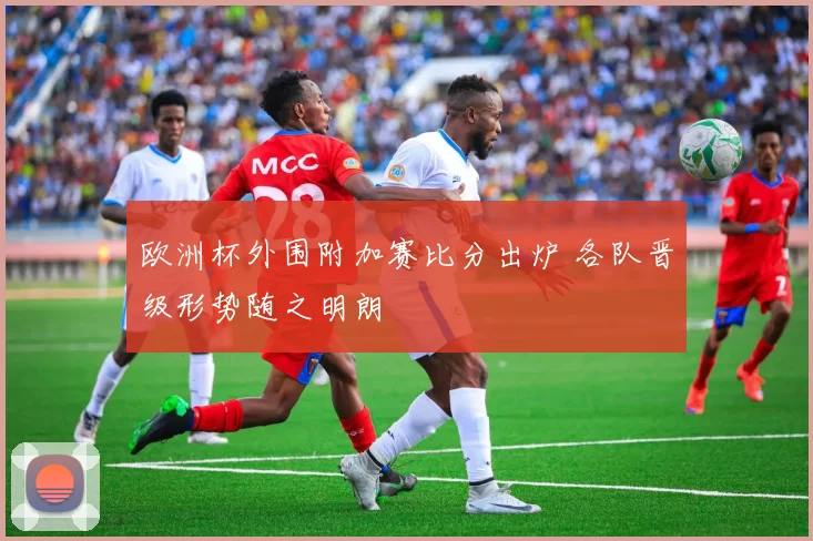 欧洲杯外围附加赛比分出炉 各队晋级形势随之明朗